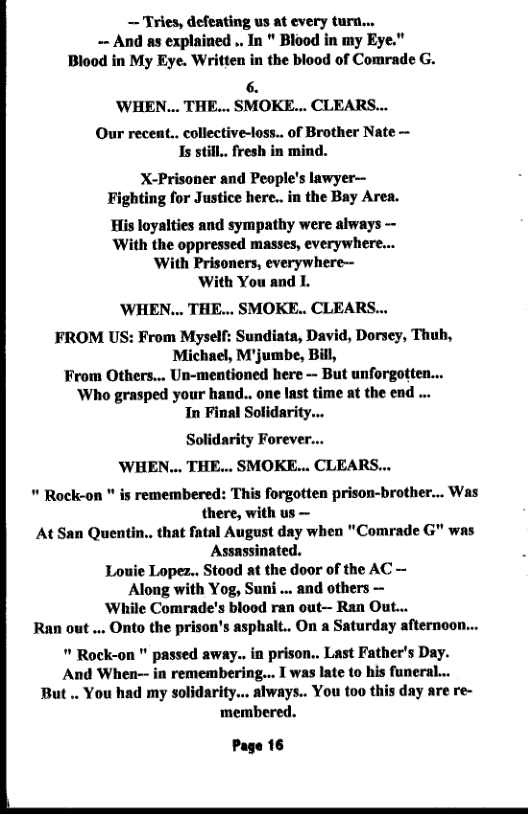 — Tries, defeating us at every tur... - And as explained .. In " Blood in my Eye." Blood in My Eye. Written in the blood of Comrade G.  6. ’WHEN... THE... SMOKE... CLEARS...  Our recent.. collective-loss.. of Brother Nate — Is still.. fresh in mind.  X-Prisoner and People’s lawyer— Fighting for Justice here.. in the Bay Area.  His loyalties and sympathy were always ~ With the oppressed masses, everywhere... With Prisoners, everywhere—  ‘With You and L.  ’WHEN... THE... SMOKE.. CLEARS...  FROM US: From Myself: Sundiata, David, Dorsey, Thuh, Michael, M’jumbe, Bill, From Others... Un-mentioned here - But unforgotten... ‘Who grasped your hand.. one last time at the end ... In Final Solidarity...  Solidarity Forever.. WHEN... THE... SMOKE... CLEARS...  " Rock-on " is remembered: This forgotten prison-brother... Was there, with us — August day when "Comrade G" was Assassinated. Louie Lopez.. Stood at the door of the AC — Along with Yog, Suni .. and others —  ‘While Comrade’s blood ran out— Ran Out...  Ran out.... Onto the prison’s asphalt.. On a Saturday afternoon...  " Rock-on " passed away.. in prison.. Last Father’s Day. And When-- in remembering... I was late t0 his funeral... But .. You had my solidarity.. always.. You too this day are re- ‘membered.  At San Quentin.. that fi  Page 16  